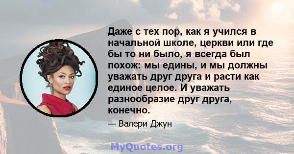 Даже с тех пор, как я учился в начальной школе, церкви или где бы то ни было, я всегда был похож: мы едины, и мы должны уважать друг друга и расти как единое целое. И уважать разнообразие друг друга, конечно.