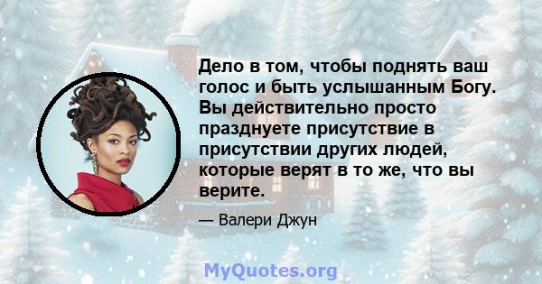 Дело в том, чтобы поднять ваш голос и быть услышанным Богу. Вы действительно просто празднуете присутствие в присутствии других людей, которые верят в то же, что вы верите.