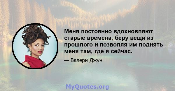 Меня постоянно вдохновляют старые времена, беру вещи из прошлого и позволяя им поднять меня там, где я сейчас.