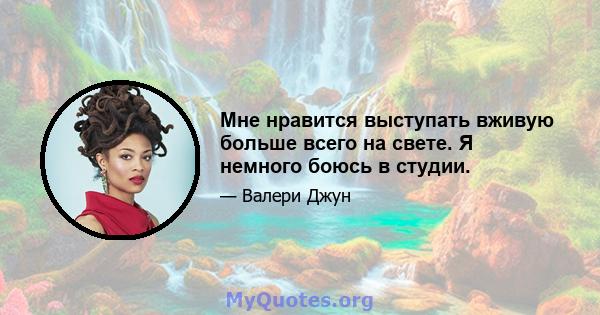 Мне нравится выступать вживую больше всего на свете. Я немного боюсь в студии.