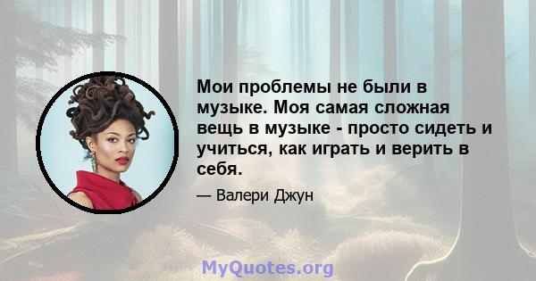 Мои проблемы не были в музыке. Моя самая сложная вещь в музыке - просто сидеть и учиться, как играть и верить в себя.