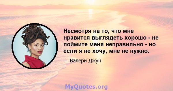 Несмотря на то, что мне нравится выглядеть хорошо - не поймите меня неправильно - но если я не хочу, мне не нужно.