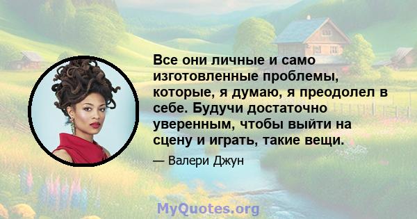 Все они личные и само изготовленные проблемы, которые, я думаю, я преодолел в себе. Будучи достаточно уверенным, чтобы выйти на сцену и играть, такие вещи.