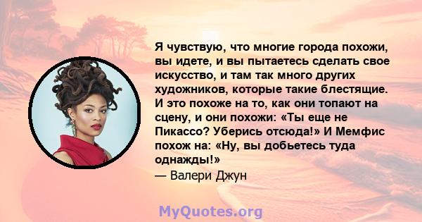 Я чувствую, что многие города похожи, вы идете, и вы пытаетесь сделать свое искусство, и там так много других художников, которые такие блестящие. И это похоже на то, как они топают на сцену, и они похожи: «Ты еще не