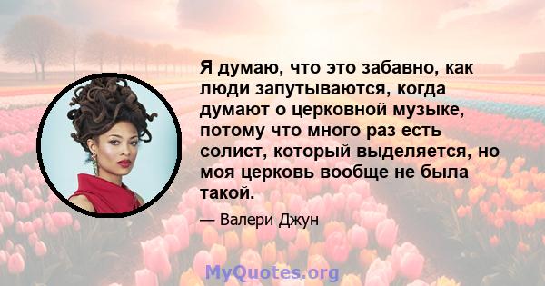 Я думаю, что это забавно, как люди запутываются, когда думают о церковной музыке, потому что много раз есть солист, который выделяется, но моя церковь вообще не была такой.