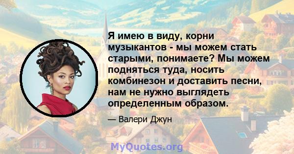 Я имею в виду, корни музыкантов - мы можем стать старыми, понимаете? Мы можем подняться туда, носить комбинезон и доставить песни, нам не нужно выглядеть определенным образом.