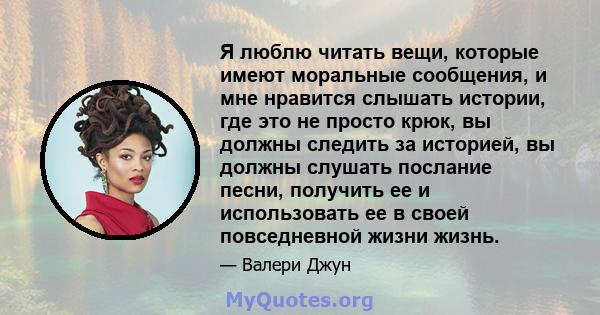 Я люблю читать вещи, которые имеют моральные сообщения, и мне нравится слышать истории, где это не просто крюк, вы должны следить за историей, вы должны слушать послание песни, получить ее и использовать ее в своей