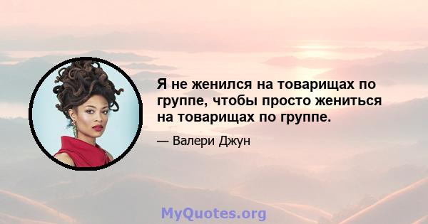 Я не женился на товарищах по группе, чтобы просто жениться на товарищах по группе.