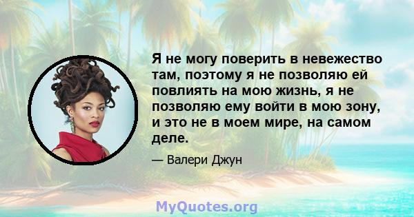 Я не могу поверить в невежество там, поэтому я не позволяю ей повлиять на мою жизнь, я не позволяю ему войти в мою зону, и это не в моем мире, на самом деле.