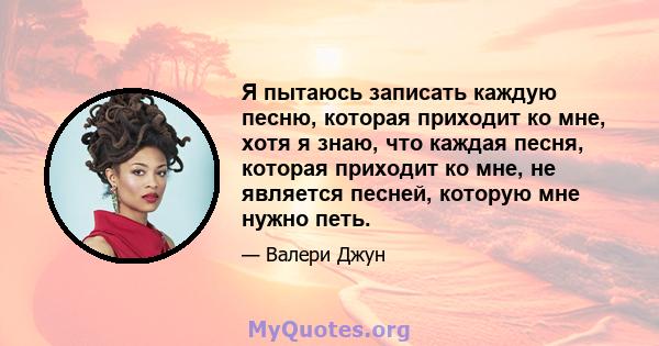 Я пытаюсь записать каждую песню, которая приходит ко мне, хотя я знаю, что каждая песня, которая приходит ко мне, не является песней, которую мне нужно петь.