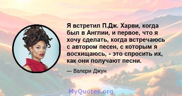 Я встретил П.Дж. Харви, когда был в Англии, и первое, что я хочу сделать, когда встречаюсь с автором песен, с которым я восхищаюсь, - это спросить их, как они получают песни.