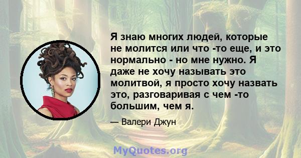 Я знаю многих людей, которые не молится или что -то еще, и это нормально - но мне нужно. Я даже не хочу называть это молитвой, я просто хочу назвать это, разговаривая с чем -то большим, чем я.