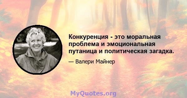 Конкуренция - это моральная проблема и эмоциональная путаница и политическая загадка.