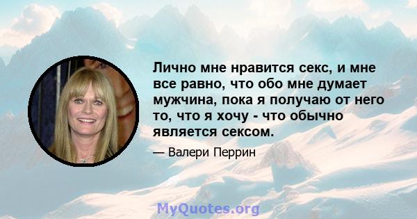 Лично мне нравится секс, и мне все равно, что обо мне думает мужчина, пока я получаю от него то, что я хочу - что обычно является сексом.