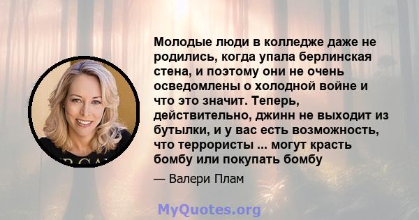 Молодые люди в колледже даже не родились, когда упала берлинская стена, и поэтому они не очень осведомлены о холодной войне и что это значит. Теперь, действительно, джинн не выходит из бутылки, и у вас есть возможность, 