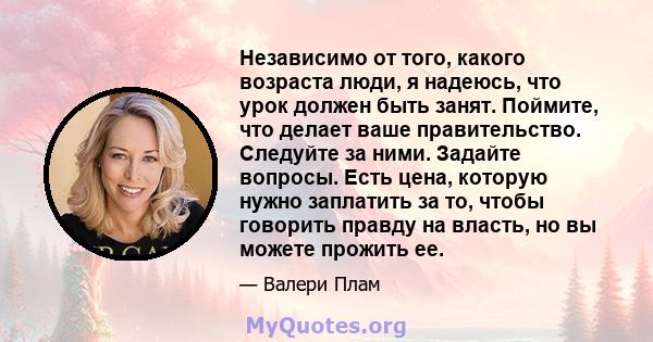 Независимо от того, какого возраста люди, я надеюсь, что урок должен быть занят. Поймите, что делает ваше правительство. Следуйте за ними. Задайте вопросы. Есть цена, которую нужно заплатить за то, чтобы говорить правду 