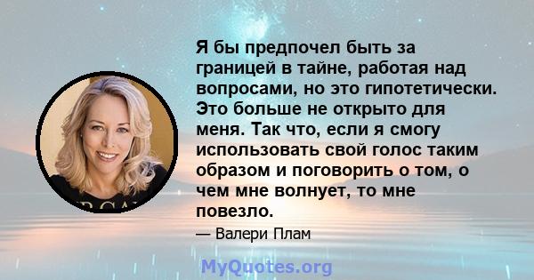 Я бы предпочел быть за границей в тайне, работая над вопросами, но это гипотетически. Это больше не открыто для меня. Так что, если я смогу использовать свой голос таким образом и поговорить о том, о чем мне волнует, то 