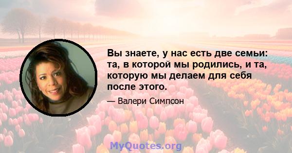 Вы знаете, у нас есть две семьи: та, в которой мы родились, и та, которую мы делаем для себя после этого.