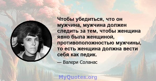 Чтобы убедиться, что он мужчина, мужчина должен следить за тем, чтобы женщина явно была женщиной, противоположностью мужчины, то есть женщина должна вести себя как педик.