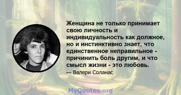 Женщина не только принимает свою личность и индивидуальность как должное, но и инстинктивно знает, что единственное неправильное - причинить боль другим, и что смысл жизни - это любовь.