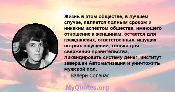 Жизнь в этом обществе, в лучшем случае, является полным сроком и никаким аспектом общества, имеющего отношение к женщинам, остается для гражданских, ответственных, ищущих острых ощущений, только для свержения