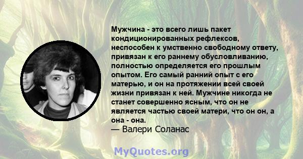 Мужчина - это всего лишь пакет кондиционированных рефлексов, неспособен к умственно свободному ответу, привязан к его раннему обусловливанию, полностью определяется его прошлым опытом. Его самый ранний опыт с его