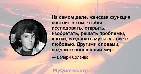 На самом деле, женская функция состоит в том, чтобы исследовать, открыть, изобретать, решать проблемы, шутки, создавать музыку - все с любовью. Другими словами, создайте волшебный мир.