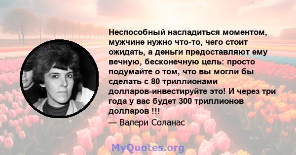 Неспособный насладиться моментом, мужчине нужно что-то, чего стоит ожидать, а деньги предоставляют ему вечную, бесконечную цель: просто подумайте о том, что вы могли бы сделать с 80 триллионами долларов-инвестируйте