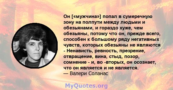 Он [«мужчина»] попал в сумеречную зону на полпути между людьми и обезьянами, и гораздо хуже, чем обезьяны, потому что он, прежде всего, способен к большому ряду негативных чувств, которых обезьяны не являются -