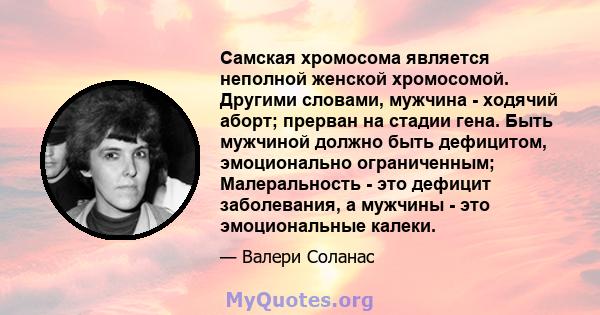 Самская хромосома является неполной женской хромосомой. Другими словами, мужчина - ходячий аборт; прерван на стадии гена. Быть мужчиной должно быть дефицитом, эмоционально ограниченным; Малеральность - это дефицит