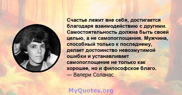 Счастье лежит вне себя, достигается благодаря взаимодействию с другими. Самостоятельность должна быть своей целью, а не самопоглощения. Мужчина, способный только к последнему, делает достоинство невозмутимой ошибки и