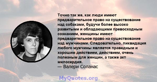 Точно так же, как люди имеют предварительное право на существование над собаками, будучи более высоко развитыми и обладающими превосходным сознанием, женщины имеют предварительное право на существование над мужчинами.