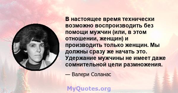 В настоящее время технически возможно воспроизводить без помощи мужчин (или, в этом отношении, женщин) и производить только женщин. Мы должны сразу же начать это. Удержание мужчины не имеет даже сомнительной цели