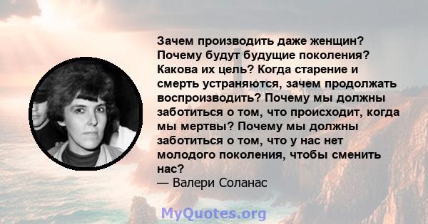 Зачем производить даже женщин? Почему будут будущие поколения? Какова их цель? Когда старение и смерть устраняются, зачем продолжать воспроизводить? Почему мы должны заботиться о том, что происходит, когда мы мертвы?