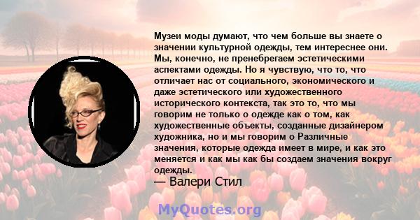 Музеи моды думают, что чем больше вы знаете о значении культурной одежды, тем интереснее они. Мы, конечно, не пренебрегаем эстетическими аспектами одежды. Но я чувствую, что то, что отличает нас от социального,