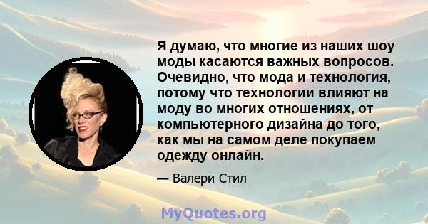 Я думаю, что многие из наших шоу моды касаются важных вопросов. Очевидно, что мода и технология, потому что технологии влияют на моду во многих отношениях, от компьютерного дизайна до того, как мы на самом деле покупаем 