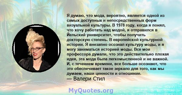 Я думаю, что мода, вероятно, является одной из самых доступных и непосредственных форм визуальной культуры. В 1978 году, когда я понял, что хочу работать над модой, я отправился в Йельский университет, чтобы получить