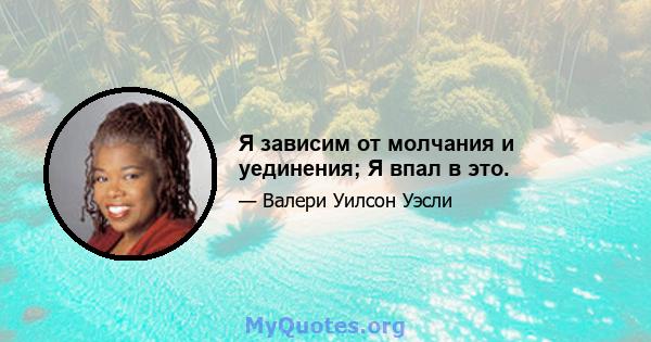 Я зависим от молчания и уединения; Я впал в это.