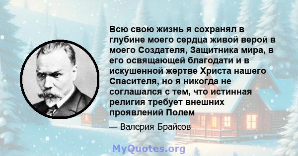 Всю свою жизнь я сохранял в глубине моего сердца живой верой в моего Создателя, Защитника мира, в его освящающей благодати и в искушенной жертве Христа нашего Спасителя, но я никогда не соглашался с тем, что истинная