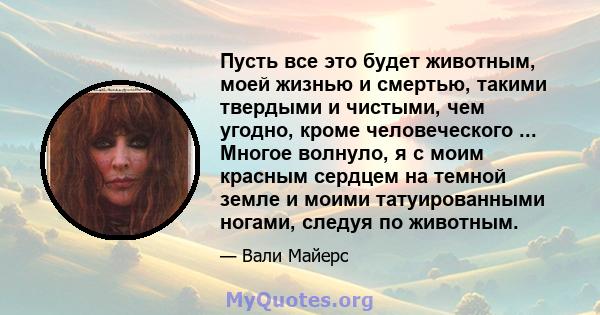 Пусть все это будет животным, моей жизнью и смертью, такими твердыми и чистыми, чем угодно, кроме человеческого ... Многое волнуло, я с моим красным сердцем на темной земле и моими татуированными ногами, следуя по