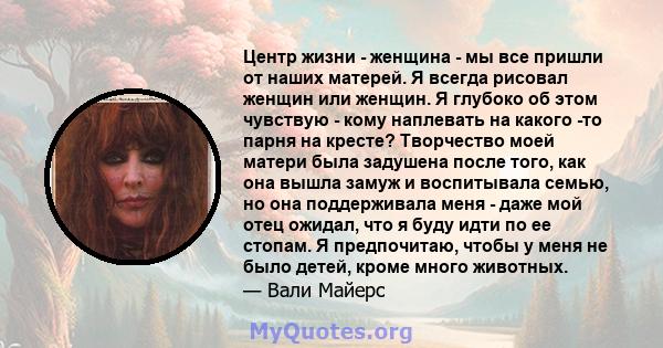 Центр жизни - женщина - мы все пришли от наших матерей. Я всегда рисовал женщин или женщин. Я глубоко об этом чувствую - кому наплевать на какого -то парня на кресте? Творчество моей матери была задушена после того, как 