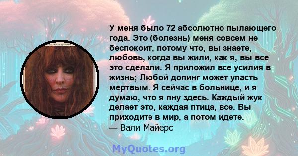 У меня было 72 абсолютно пылающего года. Это (болезнь) меня совсем не беспокоит, потому что, вы знаете, любовь, когда вы жили, как я, вы все это сделали. Я приложил все усилия в жизнь; Любой допинг может упасть мертвым. 