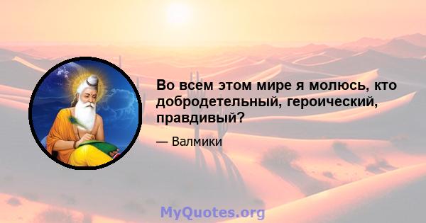 Во всем этом мире я молюсь, кто добродетельный, героический, правдивый?