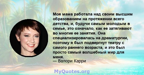 Моя мама работала над своим высшим образованием на протяжении всего детства, и, будучи самым молодым в семье, это означало, как ее затягивают во многие ее занятия. Она специализировалась на драматургии, поэтому я был