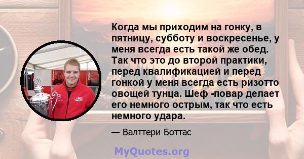 Когда мы приходим на гонку, в пятницу, субботу и воскресенье, у меня всегда есть такой же обед. Так что это до второй практики, перед квалификацией и перед гонкой у меня всегда есть ризотто овощей тунца. Шеф -повар