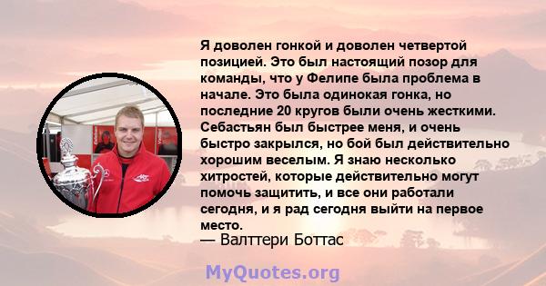 Я доволен гонкой и доволен четвертой позицией. Это был настоящий позор для команды, что у Фелипе была проблема в начале. Это была одинокая гонка, но последние 20 кругов были очень жесткими. Себастьян был быстрее меня, и 