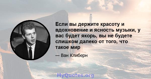 Если вы держите красоту и вдохновение и ясность музыки, у вас будет якорь, вы не будете слишком далеко от того, что такое мир