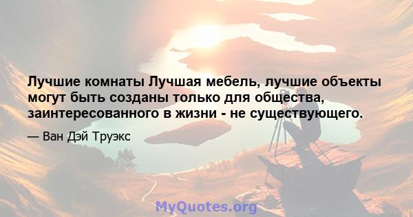 Лучшие комнаты Лучшая мебель, лучшие объекты могут быть созданы только для общества, заинтересованного в жизни - не существующего.