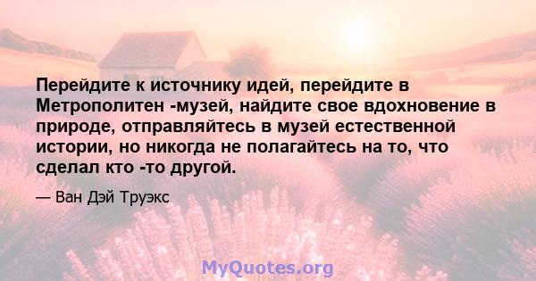 Перейдите к источнику идей, перейдите в Метрополитен -музей, найдите свое вдохновение в природе, отправляйтесь в музей естественной истории, но никогда не полагайтесь на то, что сделал кто -то другой.