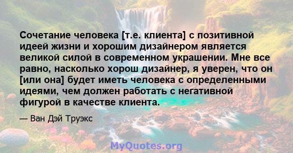 Сочетание человека [т.е. клиента] с позитивной идеей жизни и хорошим дизайнером является великой силой в современном украшении. Мне все равно, насколько хорош дизайнер, я уверен, что он [или она] будет иметь человека с